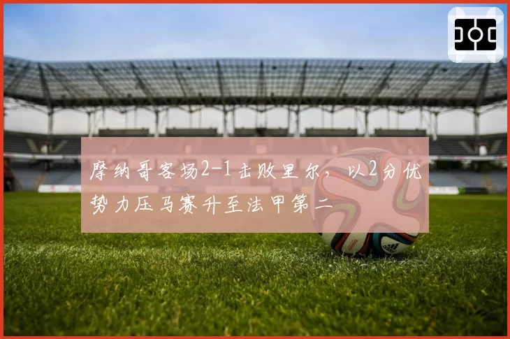 摩纳哥客场2-1击败里尔,以2分优势力压马赛升至法甲第二