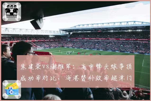 朱建荣vs谢维军：高中锋头球争顶成功率对比，海港替补效率超津门虎主力