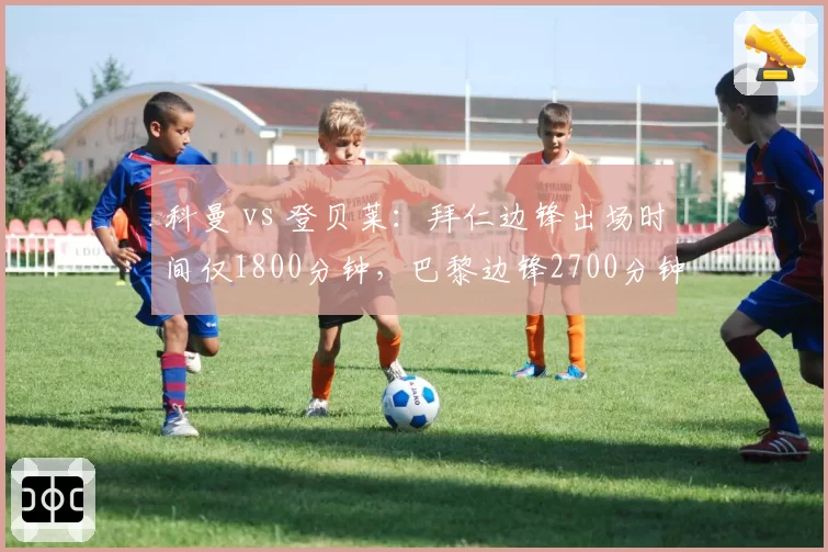 科曼 vs 登贝莱：拜仁边锋出场时间仅1800分钟，巴黎边锋2700分钟效率之争