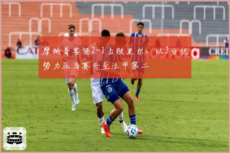 摩纳哥客场2-1击败里尔,以2分优势力压马赛升至法甲第二