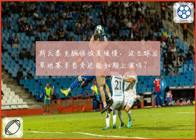 斯瓦泰克腕伤恢复缓慢,波兰球后草地赛季首秀还能如期上演吗?
