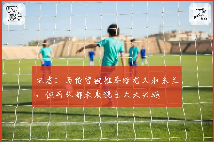 记者：马伦曾被推荐给尤文和米兰，但两队都未表现出太大兴趣