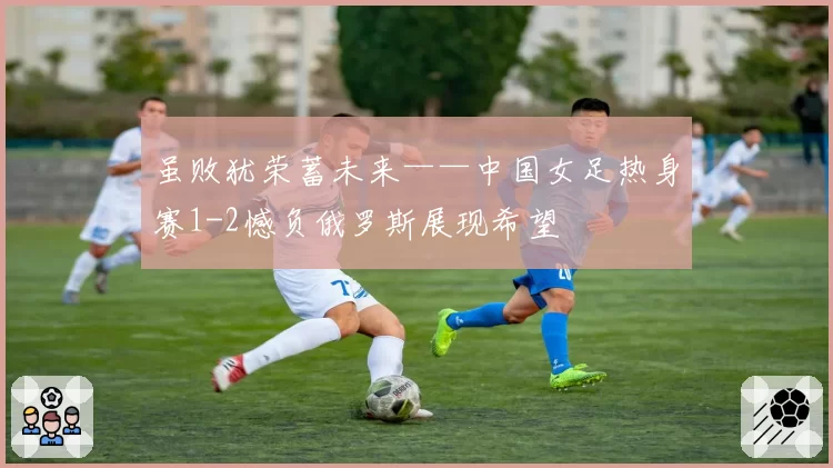 虽败犹荣蓄未来——中国女足热身赛1-2憾负俄罗斯展现希望