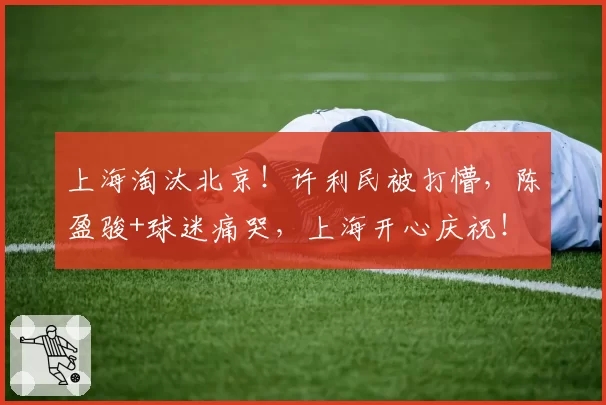 上海淘汰北京！许利民被打懵，陈盈骏+球迷痛哭，上海开心庆祝！