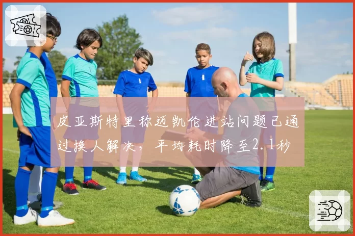 皮亚斯特里称迈凯伦进站问题已通过换人解决,平均耗时降至2.1秒