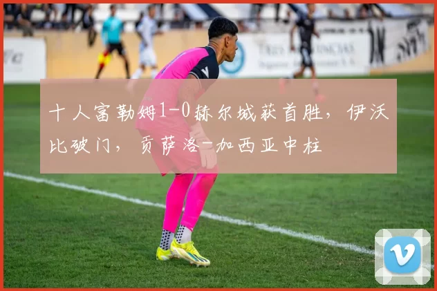 十人富勒姆1-0赫尔城获首胜,伊沃比破门,贡萨洛-加西亚中柱