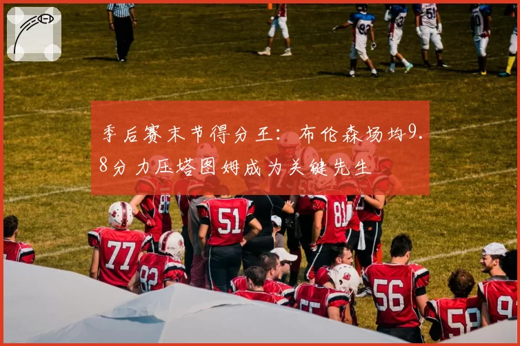季后赛末节得分王:布伦森场均9.8分力压塔图姆成为关键先生