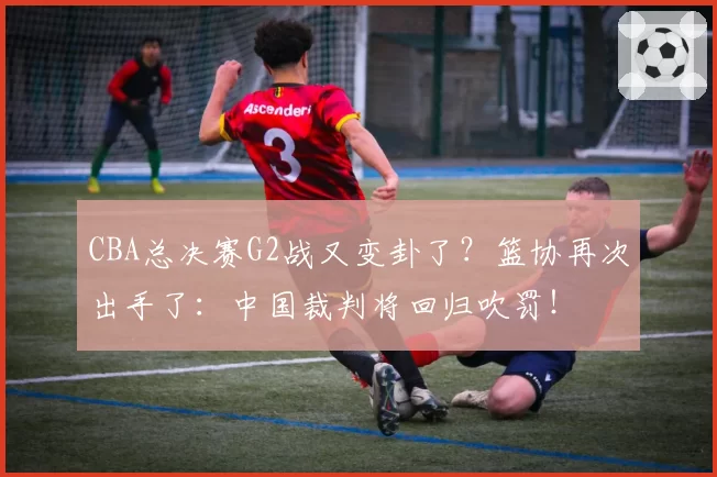 CBA总决赛G2战又变卦了?篮协再次出手了:中国裁判将回归吹罚!