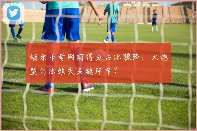 胡尔卡奇网前得分占比骤降，大炮型打法缺失关键环节？