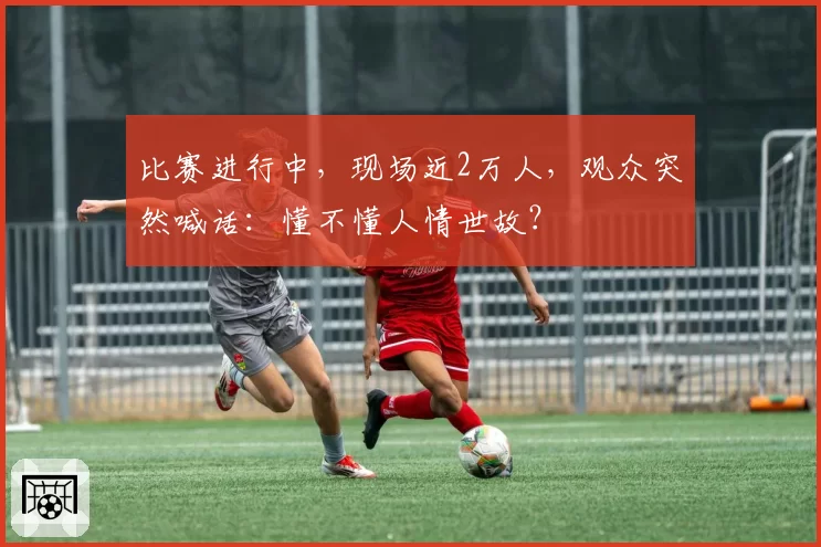 比赛进行中，现场近2万人，观众突然喊话：懂不懂人情世故？