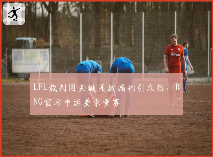 LPL裁判团关键团战漏判引众怒,RNG官方申诉要求重赛