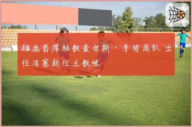 雄鹿首席助教查尔斯·李将离队 出任活塞新任主教练